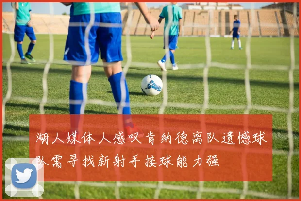湖人媒体人感叹肯纳德离队遗憾球队需寻找新射手接球能力强
