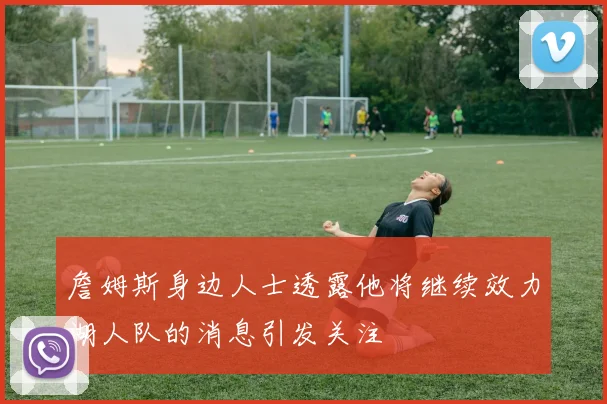 詹姆斯身边人士透露他将继续效力湖人队的消息引发关注