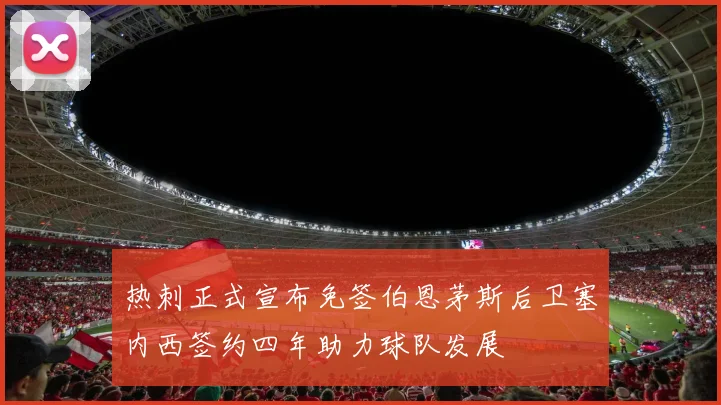 热刺正式宣布免签伯恩茅斯后卫塞内西签约四年助力球队发展