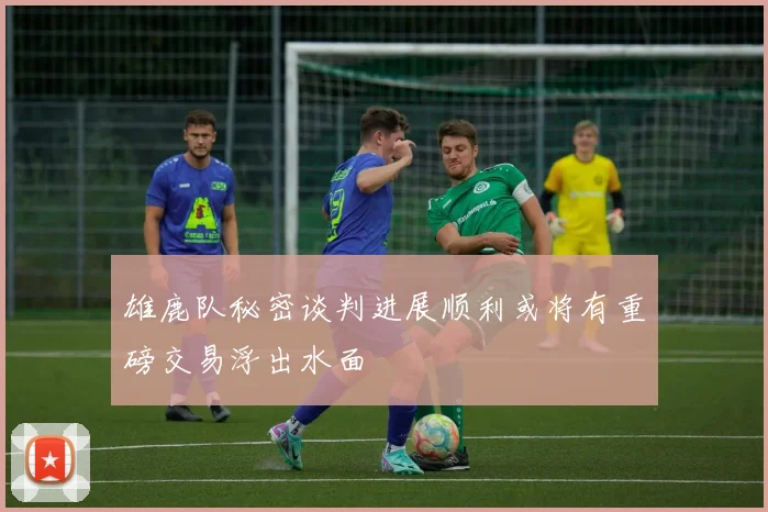 雄鹿队秘密谈判进展顺利或将有重磅交易浮出水面