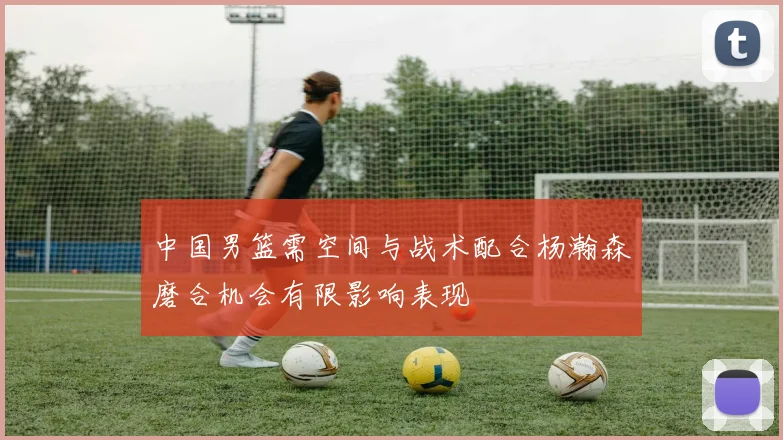 中国男篮需空间与战术配合杨瀚森磨合机会有限影响表现