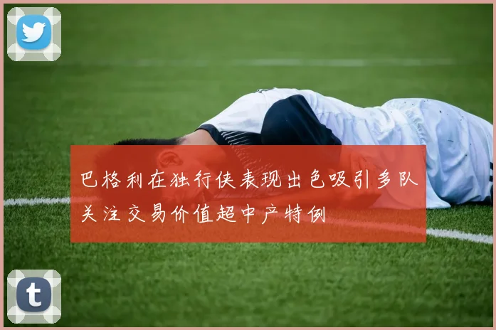 巴格利在独行侠表现出色吸引多队关注交易价值超中产特例