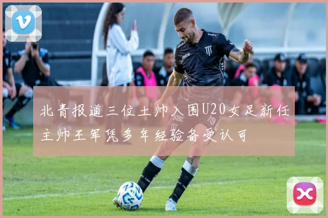 北青报道三位土帅入围U20女足新任主帅王军凭多年经验备受认可