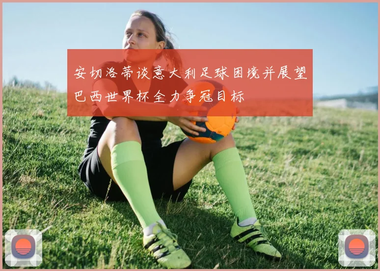 安切洛蒂谈意大利足球困境并展望巴西世界杯全力争冠目标