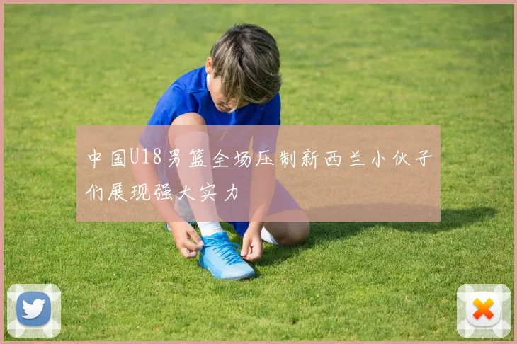 中国U18男篮全场压制新西兰小伙子们展现强大实力