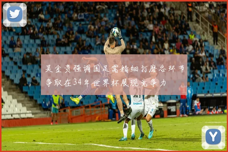 吴金贵强调国足需精细打磨各环节争取在34年世界杯展现竞争力