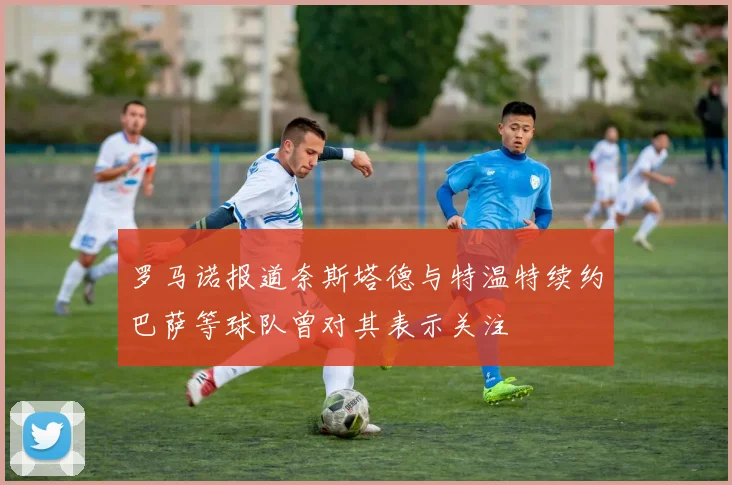 罗马诺报道奈斯塔德与特温特续约巴萨等球队曾对其表示关注