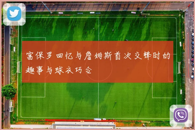 富保罗回忆与詹姆斯首次交锋时的趣事与球衣巧合