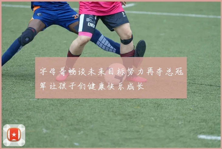 字母哥畅谈未来目标努力再夺总冠军让孩子们健康快乐成长