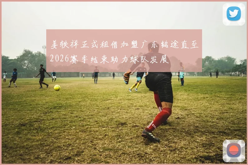姜轶祥正式租借加盟广东铭途直至2026赛季结束助力球队发展
