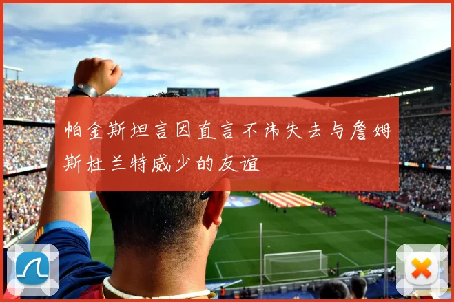 帕金斯坦言因直言不讳失去与詹姆斯杜兰特威少的友谊