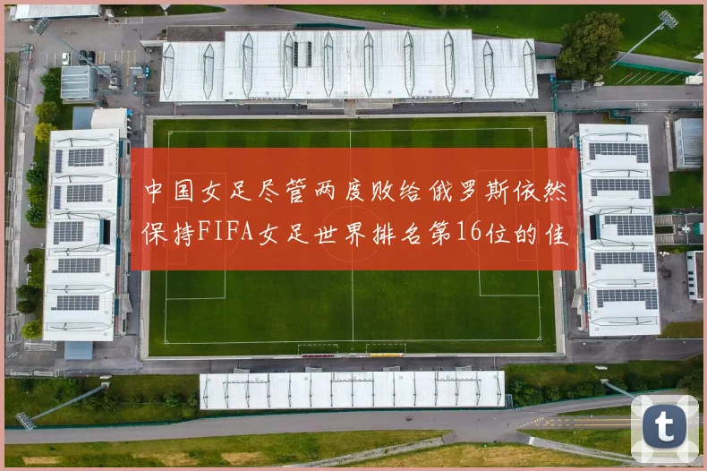 中国女足尽管两度败给俄罗斯依然保持FIFA女足世界排名第16位的佳绩