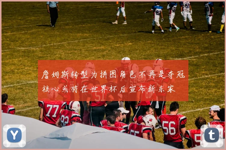 詹姆斯转型为拼图角色不再是夺冠核心或将在世界杯后宣布新东家